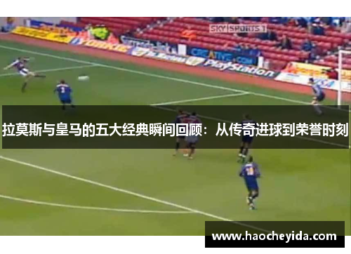 拉莫斯与皇马的五大经典瞬间回顾：从传奇进球到荣誉时刻