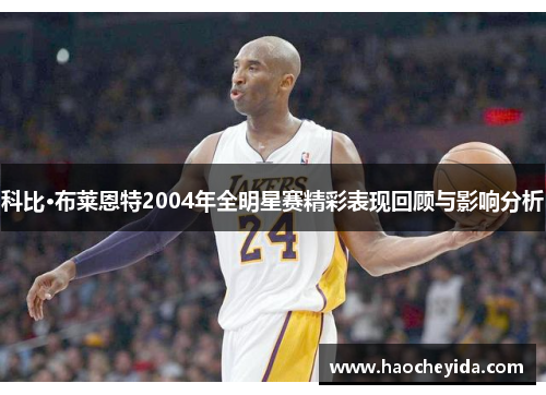 科比·布莱恩特2004年全明星赛精彩表现回顾与影响分析