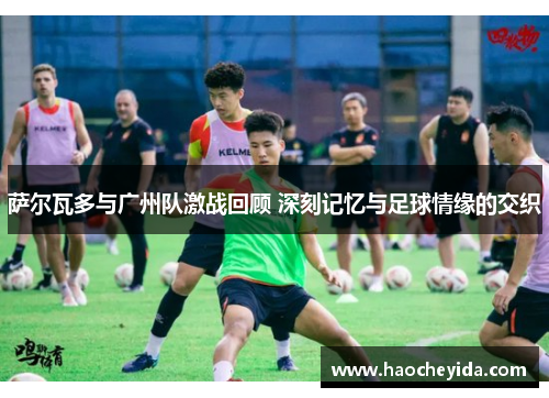 萨尔瓦多与广州队激战回顾 深刻记忆与足球情缘的交织