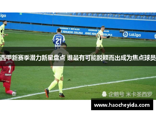 西甲新赛季潜力新星盘点 谁最有可能脱颖而出成为焦点球员