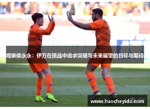 观察侯永永：伊万在挑战中追求突破与未来展望的目标与期待